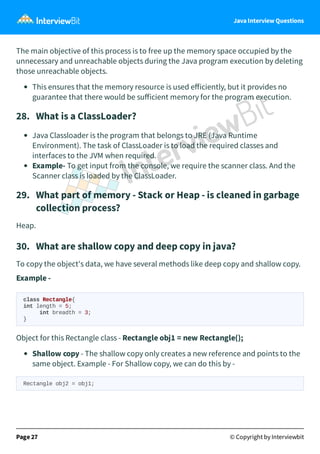 Java Interview Questions
The main objective of this process is to free up the memory space occupied by the
unnecessary and unreachable objects during the Java program execution by deleting
those unreachable objects.
This ensures that the memory resource is used eﬀiciently, but it provides no
guarantee that there would be suﬀicient memory for the program execution.
28. What is a ClassLoader?
Java Classloader is the program that belongs to JRE (Java Runtime
Environment). The task of ClassLoader is to load the required classes and
interfaces to the JVM when required.
Example- To get input from the console, we require the scanner class. And the
Scanner class is loaded by the ClassLoader.
29. What part of memory - Stack or Heap - is cleaned in garbage
collection process?
Heap.
30. What are shallow copy and deep copy in java?
To copy the object's data, we have several methods like deep copy and shallow copy.
Example -
class Rectangle{
int length = 5;
int breadth = 3;
}
Object for this Rectangle class - Rectangle obj1 = new Rectangle();
Shallow copy - The shallow copy only creates a new reference and points to the
same object. Example - For Shallow copy, we can do this by -
Rectangle obj2 = obj1;
Page 27 © Copyright by Interviewbit
 