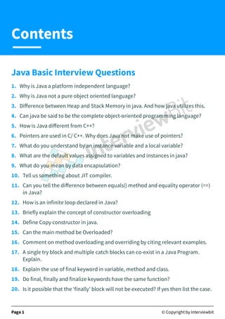 Java Basic Interview Questions
1. Why is Java a platform independent language?
2. Why is Java not a pure object oriented language?
3. Diﬀerence between Heap and Stack Memory in java. And how java utilizes this.
4. Can java be said to be the complete object-oriented programming language?
5. How is Java diﬀerent from C++?
6. Pointers are used in C/ C++. Why does Java not make use of pointers?
7. What do you understand by an instance variable and a local variable?
8. What are the default values assigned to variables and instances in java?
9. What do you mean by data encapsulation?
10. Tell us something about JIT compiler.
11. Can you tell the diﬀerence between equals() method and equality operator (==)
in Java?
12. How is an infinite loop declared in Java?
13. Briefly explain the concept of constructor overloading
14. Define Copy constructor in java.
15. Can the main method be Overloaded?
16. Comment on method overloading and overriding by citing relevant examples.
17. A single try block and multiple catch blocks can co-exist in a Java Program.
Explain.
18. Explain the use of final keyword in variable, method and class.
19. Do final, finally and finalize keywords have the same function?
20. Is it possible that the ‘finally’ block will not be executed? If yes then list the case.
Page 1 © Copyright by Interviewbit
Contents
 