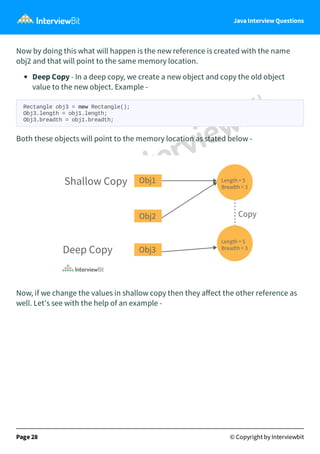 Java Interview Questions
Now by doing this what will happen is the new reference is created with the name
obj2 and that will point to the same memory location.
Deep Copy - In a deep copy, we create a new object and copy the old object
value to the new object. Example -
Rectangle obj3 = new Rectangle();
Obj3.length = obj1.length;
Obj3.breadth = obj1.breadth;
Both these objects will point to the memory location as stated below -
Now, if we change the values in shallow copy then they aﬀect the other reference as
well. Let's see with the help of an example -
Page 28 © Copyright by Interviewbit
 