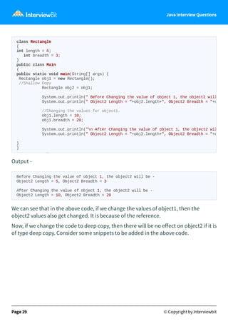 Java Interview Questions
Output -
Before Changing the value of object 1, the object2 will be -
Object2 Length = 5, Object2 Breadth = 3
After Changing the value of object 1, the object2 will be -
Object2 Length = 10, Object2 Breadth = 20
We can see that in the above code, if we change the values of object1, then the
object2 values also get changed. It is because of the reference.
Now, if we change the code to deep copy, then there will be no eﬀect on object2 if it is
of type deep copy. Consider some snippets to be added in the above code.
Page 29 © Copyright by Interviewbit
class Rectangle
{
int length = 5;
int breadth = 3;
}
public class Main
{
public static void main(String[] args) {
Rectangle obj1 = new Rectangle();
//Shallow Copy
Rectangle obj2 = obj1;
System.out.println(" Before Changing the value of object 1, the object2 will
System.out.println(" Object2 Length = "+obj2.length+", Object2 Breadth = "+o
//Changing the values for object1.
obj1.length = 10;
obj1.breadth = 20;
System.out.println("n After Changing the value of object 1, the object2 wil
System.out.println(" Object2 Length = "+obj2.length+", Object2 Breadth = "+o
}
}
 