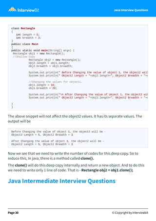 Java Interview Questions
The above snippet will not aﬀect the object2 values. It has its separate values. The
output will be
Before Changing the value of object 1, the object2 will be -
Object2 Length = 5, Object2 Breadth = 3
After Changing the value of object 1, the object2 will be -
Object2 Length = 5, Object2 Breadth = 3
Now we see that we need to write the number of codes for this deep copy. So to
reduce this, In java, there is a method called clone().
The clone() will do this deep copy internally and return a new object. And to do this
we need to write only 1 line of code. That is - Rectangle obj2 = obj1.clone();
Java Intermediate Interview Questions
Page 30 © Copyright by Interviewbit
class Rectangle
{
int length = 5;
int breadth = 3;
}
public class Main
{
public static void main(String[] args) {
Rectangle obj1 = new Rectangle();
//Shallow Copy
Rectangle obj2 = new Rectangle();
obj2.length = obj1.length;
obj2.breadth = obj1.breadth;
System.out.println(" Before Changing the value of object 1, the object2 will
System.out.println(" Object2 Length = "+obj2.length+", Object2 Breadth = "+o
//Changing the values for object1.
obj1.length = 10;
obj1.breadth = 20;
System.out.println("n After Changing the value of object 1, the object2 wil
System.out.println(" Object2 Length = "+obj2.length+", Object2 Breadth = "+o
}
}
 