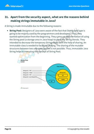Java Interview Questions
31. Apart from the security aspect, what are the reasons behind
making strings immutable in Java?
A String is made immutable due to the following reasons:
String Pool: Designers of Java were aware of the fact that String data type is
going to be majorly used by the programmers and developers. Thus, they
wanted optimization from the beginning. They came up with the notion of using
the String pool (a storage area in Java heap) to store the String literals. They
intended to decrease the temporary String object with the help of sharing. An
immutable class is needed to facilitate sharing. The sharing of the mutable
structures between two unknown parties is not possible. Thus, immutable Java
String helps in executing the concept of String Pool.
Page 31 © Copyright by Interviewbit
 
