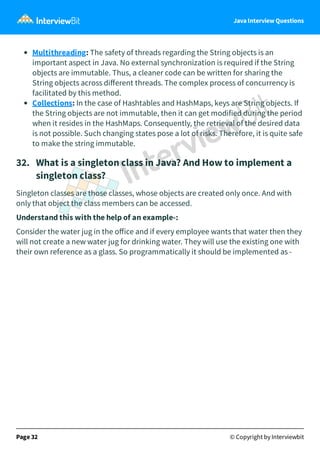 Java Interview Questions
Multithreading: The safety of threads regarding the String objects is an
important aspect in Java. No external synchronization is required if the String
objects are immutable. Thus, a cleaner code can be written for sharing the
String objects across diﬀerent threads. The complex process of concurrency is
facilitated by this method.
Collections: In the case of Hashtables and HashMaps, keys are String objects. If
the String objects are not immutable, then it can get modified during the period
when it resides in the HashMaps. Consequently, the retrieval of the desired data
is not possible. Such changing states pose a lot of risks. Therefore, it is quite safe
to make the string immutable.
32. What is a singleton class in Java? And How to implement a
singleton class?
Singleton classes are those classes, whose objects are created only once. And with
only that object the class members can be accessed.
Understand this with the help of an example-:
Consider the water jug in the oﬀice and if every employee wants that water then they
will not create a new water jug for drinking water. They will use the existing one with
their own reference as a glass. So programmatically it should be implemented as -
Page 32 © Copyright by Interviewbit
 