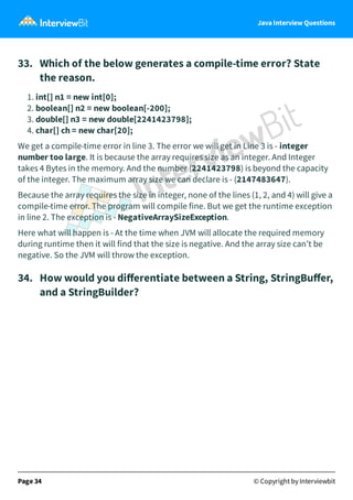 Java Interview Questions
33. Which of the below generates a compile-time error? State
the reason.
1. int[] n1 = new int[0];
2. boolean[] n2 = new boolean[-200];
3. double[] n3 = new double[2241423798];
4. char[] ch = new char[20];
We get a compile-time error in line 3. The error we will get in Line 3 is - integer
number too large. It is because the array requires size as an integer. And Integer
takes 4 Bytes in the memory. And the number (2241423798) is beyond the capacity
of the integer. The maximum array size we can declare is - (2147483647).
Because the array requires the size in integer, none of the lines (1, 2, and 4) will give a
compile-time error. The program will compile fine. But we get the runtime exception
in line 2. The exception is - NegativeArraySizeException.
Here what will happen is - At the time when JVM will allocate the required memory
during runtime then it will find that the size is negative. And the array size can’t be
negative. So the JVM will throw the exception.
34. How would you diﬀerentiate between a String, StringBuﬀer,
and a StringBuilder?
Page 34 © Copyright by Interviewbit
 