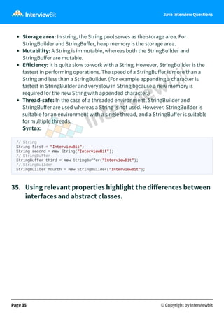 Java Interview Questions
Storage area: In string, the String pool serves as the storage area. For
StringBuilder and StringBuﬀer, heap memory is the storage area.
Mutability: A String is immutable, whereas both the StringBuilder and
StringBuﬀer are mutable.
Eﬀiciency: It is quite slow to work with a String. However, StringBuilder is the
fastest in performing operations. The speed of a StringBuﬀer is more than a
String and less than a StringBuilder. (For example appending a character is
fastest in StringBuilder and very slow in String because a new memory is
required for the new String with appended character.)
Thread-safe: In the case of a threaded environment, StringBuilder and
StringBuﬀer are used whereas a String is not used. However, StringBuilder is
suitable for an environment with a single thread, and a StringBuﬀer is suitable
for multiple threads.
Syntax:
// String
String first = "InterviewBit";
String second = new String("InterviewBit");
// StringBuffer
StringBuffer third = new StringBuffer("InterviewBit");
// StringBuilder
StringBuilder fourth = new StringBuilder("InterviewBit");
35. Using relevant properties highlight the diﬀerences between
interfaces and abstract classes.
Page 35 © Copyright by Interviewbit
 