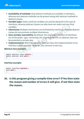 Java Interview Questions
Availability of methods: Only abstract methods are available in interfaces,
whereas non-abstract methods can be present along with abstract methods in
abstract classes.
Variable types: Static and final variables can only be declared in the case of
interfaces, whereas abstract classes can also have non-static and non-final
variables.
Inheritance: Multiple inheritances are facilitated by interfaces, whereas abstract
classes do not promote multiple inheritances.
Data member accessibility: By default, the class data members of interfaces
are of the public- type. Conversely, the class members for an abstract class can
be protected or private also.
Implementation: With the help of an abstract class, the implementation of an
interface is easily possible. However, the converse is not true;
Abstract class example:
public abstract class Athlete {
public abstract void walk();
}
Interface example:
public interface Walkable {
void walk();
}
36. Is this program giving a compile-time error? If Yes then state
the reason and number of errors it will give. If not then state
the reason.
Page 36 © Copyright by Interviewbit
 