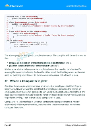 Java Interview Questions
abstract final class InterviewBit{
2. public abstract void printMessage();
3. }
4. class ScalarAcademy extends InterviewBit{
5. public void printMessage(){
6. System.out.println("Welcome to Scalar Academy By InterviewBit");
7. }
8. }
9. class ScalarTopics extends ScalarAcademy{
10. public void printMessage(){
11. System.out.println("Welcome to Scalar Topics By Scalar Academy");
12. }
13. }
public class Main{
public static void main(String[] args) {
InterviewBit ib = new ScalarTopics();
ib.printMessage();
}
}
The above program will give a compile-time error. The compiler will throw 2 errors in
this.
[Illegal Combination of modifiers: abstract and final] at line 1.
[Cannot inherit from final ‘InterviewBit’] at line 4.
It is because abstract classes are incomplete classes that need to be inherited for
making their concrete classes. And on the other hand, the final keywords in class are
used for avoiding inheritance. So these combinations are not allowed in java.
37. What is a Comparator in java?
Consider the example where we have an ArrayList of employees like( EId, Ename,
Salary), etc. Now if we want to sort this list of employees based on the names of
employees. Then that is not possible to sort using the Collections.sort() method. We
need to provide something to the sort() function depending on what values we have
to perform sorting. Then in that case a comparator is used.
Comparator is the interface in java that contains the compare method. And by
overloading the compare method, we can define that on what basis we need to
compare the values.
Page 37 © Copyright by Interviewbit
 