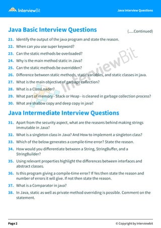 Java Interview Questions
Java Basic Interview Questions (.....Continued)
21. Identify the output of the java program and state the reason.
22. When can you use super keyword?
23. Can the static methods be overloaded?
24. Why is the main method static in Java?
25. Can the static methods be overridden?
26. Diﬀerence between static methods, static variables, and static classes in java.
27. What is the main objective of garbage collection?
28. What is a ClassLoader?
29. What part of memory - Stack or Heap - is cleaned in garbage collection process?
30. What are shallow copy and deep copy in java?
Java Intermediate Interview Questions
31. Apart from the security aspect, what are the reasons behind making strings
immutable in Java?
32. What is a singleton class in Java? And How to implement a singleton class?
33. Which of the below generates a compile-time error? State the reason.
34. How would you diﬀerentiate between a String, StringBuﬀer, and a
StringBuilder?
35. Using relevant properties highlight the diﬀerences between interfaces and
abstract classes.
36. Is this program giving a compile-time error? If Yes then state the reason and
number of errors it will give. If not then state the reason.
37. What is a Comparator in java?
38. In Java, static as well as private method overriding is possible. Comment on the
statement.
Page 2 © Copyright by Interviewbit
 