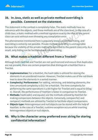 Java Interview Questions
38. In Java, static as well as private method overriding is
possible. Comment on the statement.
The statement in the context is completely False. The static methods have no
relevance with the objects, and these methods are of the class level. In the case of a
child class, a static method with a method signature exactly like that of the parent
class can exist without even throwing any compilation error.
The phenomenon mentioned here is popularly known as method hiding, and
overriding is certainly not possible. Private method overriding is unimaginable
because the visibility of the private method is restricted to the parent class only. As a
result, only hiding can be facilitated and not overriding.
39. What makes a HashSet diﬀerent from a TreeSet?
Although both HashSet and TreeSet are not synchronized and ensure that duplicates
are not present, there are certain properties that distinguish a HashSet from a
TreeSet.
Implementation: For a HashSet, the hash table is utilized for storing the
elements in an unordered manner. However, TreeSet makes use of the red-black
tree to store the elements in a sorted manner.
Complexity/ Performance: For adding, retrieving, and deleting elements, the
time amortized complexity is O(1) for a HashSet. The time complexity for
performing the same operations is a bit higher for TreeSet and is equal to O(log
n). Overall, the performance of HashSet is faster in comparison to TreeSet.
Methods: hashCode() and equals() are the methods utilized by HashSet for
making comparisons between the objects. Conversely, compareTo() and
compare() methods are utilized by TreeSet to facilitate object comparisons.
Objects type: Heterogeneous and null objects can be stored with the help of
HashSet. In the case of a TreeSet, runtime exception occurs while inserting
heterogeneous objects or null objects.
40. Why is the character array preferred over string for storing
confidential information?
Page 38 © Copyright by Interviewbit
 
