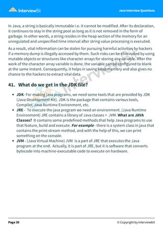 Java Interview Questions
In Java, a string is basically immutable i.e. it cannot be modified. A er its declaration,
it continues to stay in the string pool as long as it is not removed in the form of
garbage. In other words, a string resides in the heap section of the memory for an
unregulated and unspecified time interval a er string value processing is executed.
As a result, vital information can be stolen for pursuing harmful activities by hackers
if a memory dump is illegally accessed by them. Such risks can be eliminated by using
mutable objects or structures like character arrays for storing any variable. A er the
work of the character array variable is done, the variable can be configured to blank
at the same instant. Consequently, it helps in saving heap memory and also gives no
chance to the hackers to extract vital data.
41. What do we get in the JDK file?
JDK- For making java programs, we need some tools that are provided by JDK
(Java Development Kit). JDK is the package that contains various tools,
Compiler, Java Runtime Environment, etc.
JRE - To execute the java program we need an environment. (Java Runtime
Environment) JRE contains a library of Java classes + JVM. What are JAVA
Classes? It contains some predefined methods that help Java programs to use
that feature, build and execute. For example - there is a system class in java that
contains the print-stream method, and with the help of this, we can print
something on the console.
JVM - (Java Virtual Machine) JVM is a part of JRE that executes the Java
program at the end. Actually, it is part of JRE, but it is so ware that converts
bytecode into machine-executable code to execute on hardware.
Page 39 © Copyright by Interviewbit
 