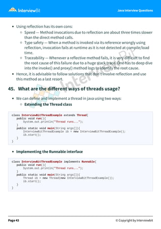 Java Interview Questions
Using reflection has its own cons:
Speed — Method invocations due to reflection are about three times slower
than the direct method calls.
Type safety — When a method is invoked via its reference wrongly using
reflection, invocation fails at runtime as it is not detected at compile/load
time.
Traceability — Whenever a reflective method fails, it is very diﬀicult to find
the root cause of this failure due to a huge stack trace. One has to deep dive
into the invoke() and proxy() method logs to identify the root cause.
Hence, it is advisable to follow solutions that don't involve reflection and use
this method as a last resort.
45. What are the diﬀerent ways of threads usage?
We can define and implement a thread in java using two ways:
Extending the Thread class
class InterviewBitThreadExample extends Thread{
public void run(){
System.out.println("Thread runs...");
}
public static void main(String args[]){
InterviewBitThreadExample ib = new InterviewBitThreadExample();
ib.start();
}
}
Implementing the Runnable interface
class InterviewBitThreadExample implements Runnable{
public void run(){
System.out.println("Thread runs...");
}
public static void main(String args[]){
Thread ib = new Thread(new InterviewBitThreadExample());
ib.start();
}
}
Page 43 © Copyright by Interviewbit
 