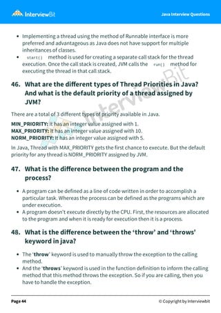 Java Interview Questions
Implementing a thread using the method of Runnable interface is more
preferred and advantageous as Java does not have support for multiple
inheritances of classes.
start() method is used for creating a separate call stack for the thread
execution. Once the call stack is created, JVM calls the run() method for
executing the thread in that call stack.
46. What are the diﬀerent types of Thread Priorities in Java?
And what is the default priority of a thread assigned by
JVM?
There are a total of 3 diﬀerent types of priority available in Java.
MIN_PRIORITY: It has an integer value assigned with 1.
MAX_PRIORITY: It has an integer value assigned with 10.
NORM_PRIORITY: It has an integer value assigned with 5.
In Java, Thread with MAX_PRIORITY gets the first chance to execute. But the default
priority for any thread is NORM_PRIORITY assigned by JVM.
47. What is the diﬀerence between the program and the
process?
A program can be defined as a line of code written in order to accomplish a
particular task. Whereas the process can be defined as the programs which are
under execution.
A program doesn't execute directly by the CPU. First, the resources are allocated
to the program and when it is ready for execution then it is a process.
48. What is the diﬀerence between the ‘throw’ and ‘throws’
keyword in java?
The ‘throw’ keyword is used to manually throw the exception to the calling
method.
And the ‘throws’ keyword is used in the function definition to inform the calling
method that this method throws the exception. So if you are calling, then you
have to handle the exception.
Page 44 © Copyright by Interviewbit
 