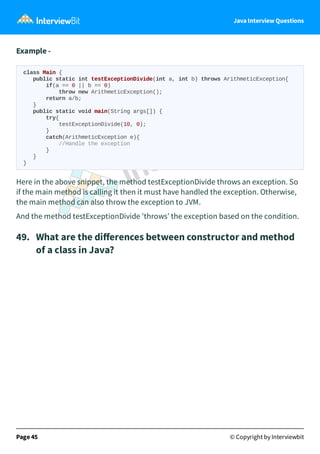 Java Interview Questions
Example -
class Main {
public static int testExceptionDivide(int a, int b) throws ArithmeticException{
if(a == 0 || b == 0)
throw new ArithmeticException();
return a/b;
}
public static void main(String args[]) {
try{
testExceptionDivide(10, 0);
}
catch(ArithmeticException e){
//Handle the exception
}
}
}
Here in the above snippet, the method testExceptionDivide throws an exception. So
if the main method is calling it then it must have handled the exception. Otherwise,
the main method can also throw the exception to JVM.
And the method testExceptionDivide 'throws’ the exception based on the condition.
49. What are the diﬀerences between constructor and method
of a class in Java?
Page 45 © Copyright by Interviewbit
 