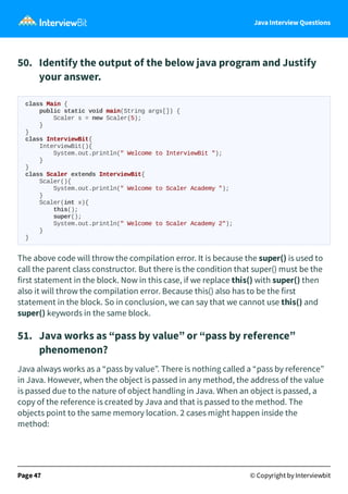 Java Interview Questions
50. Identify the output of the below java program and Justify
your answer.
class Main {
public static void main(String args[]) {
Scaler s = new Scaler(5);
}
}
class InterviewBit{
InterviewBit(){
System.out.println(" Welcome to InterviewBit ");
}
}
class Scaler extends InterviewBit{
Scaler(){
System.out.println(" Welcome to Scaler Academy ");
}
Scaler(int x){
this();
super();
System.out.println(" Welcome to Scaler Academy 2");
}
}
The above code will throw the compilation error. It is because the super() is used to
call the parent class constructor. But there is the condition that super() must be the
first statement in the block. Now in this case, if we replace this() with super() then
also it will throw the compilation error. Because this() also has to be the first
statement in the block. So in conclusion, we can say that we cannot use this() and
super() keywords in the same block.
51. Java works as “pass by value” or “pass by reference”
phenomenon?
Java always works as a “pass by value”. There is nothing called a “pass by reference”
in Java. However, when the object is passed in any method, the address of the value
is passed due to the nature of object handling in Java. When an object is passed, a
copy of the reference is created by Java and that is passed to the method. The
objects point to the same memory location. 2 cases might happen inside the
method:
Page 47 © Copyright by Interviewbit
 