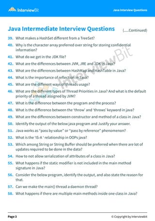 Java Interview Questions
Java Intermediate Interview Questions (.....Continued)
39. What makes a HashSet diﬀerent from a TreeSet?
40. Why is the character array preferred over string for storing confidential
information?
41. What do we get in the JDK file?
42. What are the diﬀerences between JVM, JRE and JDK in Java?
43. What are the diﬀerences between HashMap and HashTable in Java?
44. What is the importance of reflection in Java?
45. What are the diﬀerent ways of threads usage?
46. What are the diﬀerent types of Thread Priorities in Java? And what is the default
priority of a thread assigned by JVM?
47. What is the diﬀerence between the program and the process?
48. What is the diﬀerence between the ‘throw’ and ‘throws’ keyword in java?
49. What are the diﬀerences between constructor and method of a class in Java?
50. Identify the output of the below java program and Justify your answer.
51. Java works as “pass by value” or “pass by reference” phenomenon?
52. What is the ‘IS-A ‘ relationship in OOPs java?
53. Which among String or String Buﬀer should be preferred when there are lot of
updates required to be done in the data?
54. How to not allow serialization of attributes of a class in Java?
55. What happens if the static modifier is not included in the main method
signature in Java?
56. Consider the below program, identify the output, and also state the reason for
that.
57. Can we make the main() thread a daemon thread?
58. What happens if there are multiple main methods inside one class in Java?
Page 3 © Copyright by Interviewbit
 