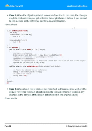Java Interview Questions
Case 1: When the object is pointed to another location: In this case, the changes
made to that object do not get reflected the original object before it was passed
to the method as the reference points to another location.
For example:
Case 2: When object references are not modified: In this case, since we have the
copy of reference the main object pointing to the same memory location, any
changes in the content of the object get reflected in the original object.
For example:
Page 48 © Copyright by Interviewbit
class InterviewBitTest{
int num;
InterviewBitTest(int x){
num = x;
}
InterviewBitTest(){
num = 0;
}
}
class Driver {
public static void main(String[] args)
{
//create a reference
InterviewBitTest ibTestObj = new InterviewBitTest(20);
//Pass the reference to updateObject Method
updateObject(ibTestObj);
//After the updateObject is executed, check for the value of num in the object.
System.out.println(ibTestObj.num);
}
public static void updateObject(InterviewBitTest ibObj)
{
// Point the object to new reference
ibObj = new InterviewBitTest();
// Update the value
ibObj.num = 50;
}
}
Output:
20
 