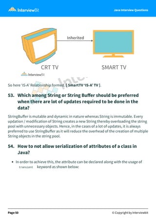 Java Interview Questions
So here ‘IS-A’ Relationship formed. [ SmartTV ‘IS-A’ TV ].
53. Which among String or String Buﬀer should be preferred
when there are lot of updates required to be done in the
data?
StringBuﬀer is mutable and dynamic in nature whereas String is immutable. Every
updation / modification of String creates a new String thereby overloading the string
pool with unnecessary objects. Hence, in the cases of a lot of updates, it is always
preferred to use StringBuﬀer as it will reduce the overhead of the creation of multiple
String objects in the string pool.
54. How to not allow serialization of attributes of a class in
Java?
In order to achieve this, the attribute can be declared along with the usage of
transient keyword as shown below:
Page 50 © Copyright by Interviewbit
 