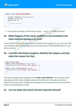 Java Interview Questions
public class InterviewBitExample {
private transient String someInfo;
private String name;
private int id;
// :
// Getters setters
// :
}
In the above example, all the fields except someInfo can be serialized.
55. What happens if the static modifier is not included in the
main method signature in Java?
There wouldn't be any compilation error. But then the program is run, since the JVM
cant map the main method signature, the code throws “NoSuchMethodError” error
at the runtime.
56. Consider the below program, identify the output, and also
state the reason for that.
public class Main{
public static void main(String[] args) {
System.out.println(" Hello. Main Method. ");
}
public static void main(int[] args) {
System.out.println(" Hello. Main Method2. ");
}
}
The output of the above program will be Hello. Main Method. This is because JVM
will always call the main method based on the definition it already has. Doesn't
matter how many main methods we overload it will only execute one main method
based on its declaration in JVM.
57. Can we make the main() thread a daemon thread?
Page 51 © Copyright by Interviewbit
 