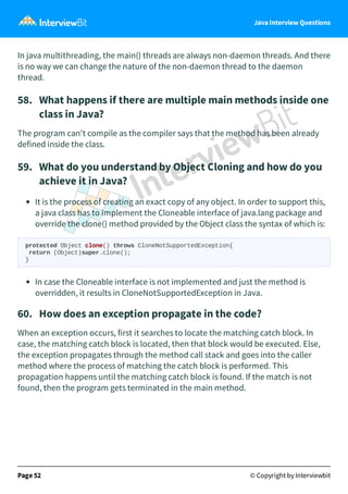 Java Interview Questions
In java multithreading, the main() threads are always non-daemon threads. And there
is no way we can change the nature of the non-daemon thread to the daemon
thread.
58. What happens if there are multiple main methods inside one
class in Java?
The program can't compile as the compiler says that the method has been already
defined inside the class.
59. What do you understand by Object Cloning and how do you
achieve it in Java?
It is the process of creating an exact copy of any object. In order to support this,
a java class has to implement the Cloneable interface of java.lang package and
override the clone() method provided by the Object class the syntax of which is:
protected Object clone() throws CloneNotSupportedException{
return (Object)super.clone();
}
In case the Cloneable interface is not implemented and just the method is
overridden, it results in CloneNotSupportedException in Java.
60. How does an exception propagate in the code?
When an exception occurs, first it searches to locate the matching catch block. In
case, the matching catch block is located, then that block would be executed. Else,
the exception propagates through the method call stack and goes into the caller
method where the process of matching the catch block is performed. This
propagation happens until the matching catch block is found. If the match is not
found, then the program gets terminated in the main method.
Page 52 © Copyright by Interviewbit
 