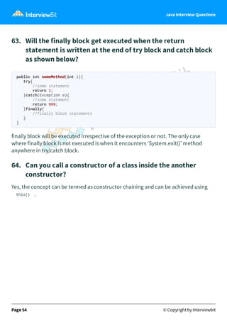 Java Interview Questions
63. Will the finally block get executed when the return
statement is written at the end of try block and catch block
as shown below?
public int someMethod(int i){
try{
//some statement
return 1;
}catch(Exception e){
//some statement
return 999;
}finally{
//finally block statements
}
}
finally block will be executed irrespective of the exception or not. The only case
where finally block is not executed is when it encounters ‘System.exit()’ method
anywhere in try/catch block.
64. Can you call a constructor of a class inside the another
constructor?
Yes, the concept can be termed as constructor chaining and can be achieved using
this() .
Page 54 © Copyright by Interviewbit
 