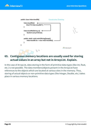 Java Interview Questions
65. Contiguous memory locations are usually used for storing
actual values in an array but not in ArrayList. Explain.
In the case of ArrayList, data storing in the form of primitive data types (like int, float,
etc.) is not possible. The data members/objects present in the ArrayList have
references to the objects which are located at various sites in the memory. Thus,
storing of actual objects or non-primitive data types (like Integer, Double, etc.) takes
place in various memory locations.
Page 55 © Copyright by Interviewbit
 