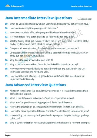 Java Interview Questions
Java Intermediate Interview Questions (.....Continued)
59. What do you understand by Object Cloning and how do you achieve it in Java?
60. How does an exception propagate in the code?
61. How do exceptions aﬀect the program if it doesn't handle them?
62. Is it mandatory for a catch block to be followed a er a try block?
63. Will the finally block get executed when the return statement is written at the
end of try block and catch block as shown below?
64. Can you call a constructor of a class inside the another constructor?
65. Contiguous memory locations are usually used for storing actual values in an
array but not in ArrayList. Explain.
66. Why does the java array index start with 0?
67. Why is the remove method faster in the linked list than in an array?
68. How many overloaded add() and addAll() methods are available in the List
interface? Describe the need and uses.
69. How does the size of ArrayList grow dynamically? And also state how it is
implemented internally.
Java Advanced Interview Questions
70. Although inheritance is a popular OOPs concept, it is less advantageous than
composition. Explain.
71. What is the diﬀerence between ‘>>’ and ‘>>>’ operators in java?
72. What are Composition and Aggregation? State the diﬀerence.
73. How is the creation of a String using new() diﬀerent from that of a literal?
74. How is the ‘new’ operator diﬀerent from the ‘newInstance()’ operator in java?
75. Is exceeding the memory limit possible in a program despite having a garbage
collector?
76. Why is synchronization necessary? Explain with the help of a relevant example.
Page 4 © Copyright by Interviewbit
 