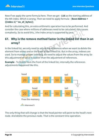 Java Interview Questions
Now if we apply the same formula here. Then we get - 116 as the starting address of
the 4th index. Which is wrong. Then we need to apply formula - [Base Address +
((index-1) * no_of_bytes)].
And for calculating this, an extra arithmetic operation has to be performed. And
consider the case where millions of addresses need to be calculated, this causes
complexity. So to avoid this, ) the index array is supported by java.
67. Why is the remove method faster in the linked list than in an
array?
In the linked list, we only need to adjust the references when we want to delete the
element from either end or the front of the linked list. But in the array, indexes are
used. So to manage proper indexing, we need to adjust the values from the array So
this adjustment of value is costlier than the adjustment of references.
Example - To Delete from the front of the linked list, internally the references
adjustments happened like this.
The only thing that will change is that the head pointer will point to the head’s next
node. And delete the previous node. That is the constant time operation.
Page 58 © Copyright by Interviewbit
 