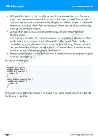 Java Interview Questions
Multiple-inheritance is not possible in Java. Classes can only extend from one
superclass. In cases where multiple functionalities are required, for example - to
read and write information into the file, the pattern of composition is preferred.
The writer, as well as reader functionalities, can be made use of by considering
them as the private members.
Composition assists in attaining high flexibility and prevents breaking of
encapsulation.
Unit testing is possible with composition and not inheritance. When a developer
wants to test a class composing a diﬀerent class, then Mock Object can be
created for signifying the composed class to facilitate testing. This technique is
not possible with the help of inheritance as the derived class cannot be tested
without the help of the superclass in inheritance.
The loosely coupled nature of composition is preferable over the tightly coupled
nature of inheritance.
Let’s take an example:
package comparison;
public class Top {
public int start() {
return 0;
}
}
class Bottom extends Top {
public int stop() {
return 0;
}
}
In the above example, inheritance is followed. Now, some modifications are done to
the Top class like this:
Page 64 © Copyright by Interviewbit
 
