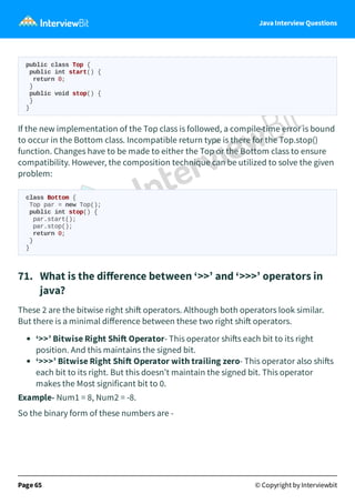 Java Interview Questions
public class Top {
public int start() {
return 0;
}
public void stop() {
}
}
If the new implementation of the Top class is followed, a compile-time error is bound
to occur in the Bottom class. Incompatible return type is there for the Top.stop()
function. Changes have to be made to either the Top or the Bottom class to ensure
compatibility. However, the composition technique can be utilized to solve the given
problem:
class Bottom {
Top par = new Top();
public int stop() {
par.start();
par.stop();
return 0;
}
}
71. What is the diﬀerence between ‘>>’ and ‘>>>’ operators in
java?
These 2 are the bitwise right shi operators. Although both operators look similar.
But there is a minimal diﬀerence between these two right shi operators.
‘>>’ Bitwise Right Shi Operator- This operator shi s each bit to its right
position. And this maintains the signed bit.
‘>>>’ Bitwise Right Shi Operator with trailing zero- This operator also shi s
each bit to its right. But this doesn’t maintain the signed bit. This operator
makes the Most significant bit to 0.
Example- Num1 = 8, Num2 = -8.
So the binary form of these numbers are -
Page 65 © Copyright by Interviewbit
 