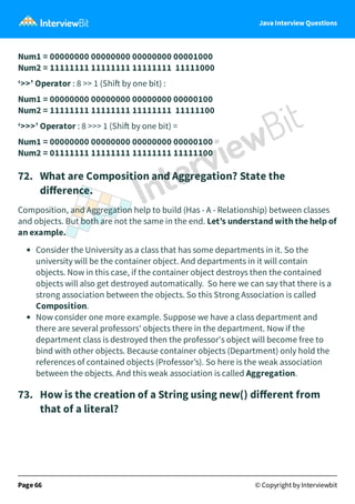 Java Interview Questions
Num1 = 00000000 00000000 00000000 00001000
Num2 = 11111111 11111111 11111111 11111000
‘>>’ Operator : 8 >> 1 (Shi by one bit) :
Num1 = 00000000 00000000 00000000 00000100
Num2 = 11111111 11111111 11111111 11111100
‘>>>’ Operator : 8 >>> 1 (Shi by one bit) =
Num1 = 00000000 00000000 00000000 00000100
Num2 = 01111111 11111111 11111111 11111100
72. What are Composition and Aggregation? State the
diﬀerence.
Composition, and Aggregation help to build (Has - A - Relationship) between classes
and objects. But both are not the same in the end. Let’s understand with the help of
an example.
Consider the University as a class that has some departments in it. So the
university will be the container object. And departments in it will contain
objects. Now in this case, if the container object destroys then the contained
objects will also get destroyed automatically. So here we can say that there is a
strong association between the objects. So this Strong Association is called
Composition.
Now consider one more example. Suppose we have a class department and
there are several professors' objects there in the department. Now if the
department class is destroyed then the professor's object will become free to
bind with other objects. Because container objects (Department) only hold the
references of contained objects (Professor’s). So here is the weak association
between the objects. And this weak association is called Aggregation.
73. How is the creation of a String using new() diﬀerent from
that of a literal?
Page 66 © Copyright by Interviewbit
 