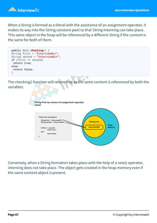Java Interview Questions
When a String is formed as a literal with the assistance of an assignment operator, it
makes its way into the String constant pool so that String Interning can take place.
This same object in the heap will be referenced by a diﬀerent String if the content is
the same for both of them.
public bool checking() {
String first = "InterviewBit";
String second = "InterviewBit";
if (first == second)
return true;
else
return false;
}
The checking() function will return true as the same content is referenced by both the
variables.
Conversely, when a String formation takes place with the help of a new() operator,
interning does not take place. The object gets created in the heap memory even if
the same content object is present.
Page 67 © Copyright by Interviewbit
 