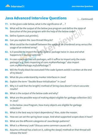 Java Interview Questions
Java Advanced Interview Questions (.....Continued)
77. In the given code below, what is the significance of ... ?
78. What will be the output of the below java program and define the steps of
Execution of the java program with the help of the below code?
79. Define System.out.println().
80. Can you explain the Java thread lifecycle?
81. What could be the tradeoﬀ between the usage of an unordered array versus the
usage of an ordered array?
82. Is it possible to import the same class or package twice in Java and what
happens to it during runtime?
83. In case a package has sub packages, will it suﬀice to import only the main
package? e.g. Does importing of com.myMainPackage.* also import
com.myMainPackage.mySubPackage.*?
84. Will the finally block be executed if the code System.exit(0) is written at the end
of try block?
85. What do you understand by marker interfaces in Java?
86. Explain the term “Double Brace Initialisation” in Java?
87. Why is it said that the length() method of String class doesn't return accurate
results?
88. What is the output of the below code and why?
89. What are the possible ways of making object eligible for garbage collection (GC)
in Java?
90. In the below Java Program, how many objects are eligible for garbage
collection?
91. What is the best way to inject dependency? Also, state the reason.
92. How we can set the spring bean scope. And what supported scopes does it have?
93. What are the diﬀerent categories of Java Design patterns?
94. What is a Memory Leak? Discuss some common causes of it.
95. Assume a thread has a lock on it, calling the sleep() method on that thread will
release the lock?
 