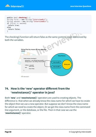Java Interview Questions
public bool checking() {
String first = new String("InterviewBit");
String second = new String("InterviewBit");
if (first == second)
return true;
else
return false;
}
The checking() function will return false as the same content is not referenced by
both the variables.
74. How is the ‘new’ operator diﬀerent from the
‘newInstance()’ operator in java?
Both ‘new’ and ‘newInstance()’ operators are used to creating objects. The
diﬀerence is- that when we already know the class name for which we have to create
the object then we use a new operator. But suppose we don’t know the class name
for which we need to create the object, Or we get the class name from the command
line argument, or the database, or the file. Then in that case we use the
‘newInstance()’ operator.
Page 68 © Copyright by Interviewbit
 