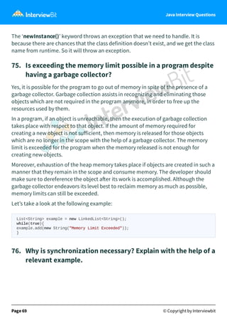 Java Interview Questions
The ‘newInstance()’ keyword throws an exception that we need to handle. It is
because there are chances that the class definition doesn’t exist, and we get the class
name from runtime. So it will throw an exception.
75. Is exceeding the memory limit possible in a program despite
having a garbage collector?
Yes, it is possible for the program to go out of memory in spite of the presence of a
garbage collector. Garbage collection assists in recognizing and eliminating those
objects which are not required in the program anymore, in order to free up the
resources used by them.
In a program, if an object is unreachable, then the execution of garbage collection
takes place with respect to that object. If the amount of memory required for
creating a new object is not suﬀicient, then memory is released for those objects
which are no longer in the scope with the help of a garbage collector. The memory
limit is exceeded for the program when the memory released is not enough for
creating new objects.
Moreover, exhaustion of the heap memory takes place if objects are created in such a
manner that they remain in the scope and consume memory. The developer should
make sure to dereference the object a er its work is accomplished. Although the
garbage collector endeavors its level best to reclaim memory as much as possible,
memory limits can still be exceeded.
Let’s take a look at the following example:
List<String> example = new LinkedList<String>();
while(true){
example.add(new String("Memory Limit Exceeded"));
}
76. Why is synchronization necessary? Explain with the help of a
relevant example.
Page 69 © Copyright by Interviewbit
 