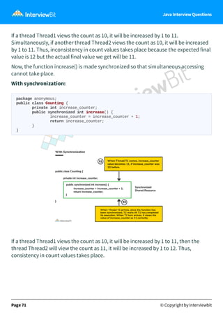Java Interview Questions
If a thread Thread1 views the count as 10, it will be increased by 1 to 11.
Simultaneously, if another thread Thread2 views the count as 10, it will be increased
by 1 to 11. Thus, inconsistency in count values takes place because the expected final
value is 12 but the actual final value we get will be 11.
Now, the function increase() is made synchronized so that simultaneous accessing
cannot take place.
With synchronization:
package anonymous;
public class Counting {
private int increase_counter;
public synchronized int increase() {
increase_counter = increase_counter + 1;
return increase_counter;
}
}
If a thread Thread1 views the count as 10, it will be increased by 1 to 11, then the
thread Thread2 will view the count as 11, it will be increased by 1 to 12. Thus,
consistency in count values takes place.
Page 71 © Copyright by Interviewbit
 