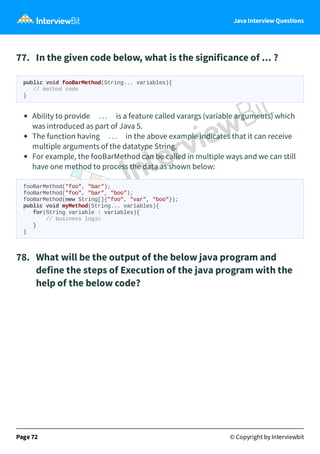 Java Interview Questions
77. In the given code below, what is the significance of ... ?
public void fooBarMethod(String... variables){
// method code
}
Ability to provide ... is a feature called varargs (variable arguments) which
was introduced as part of Java 5.
The function having ... in the above example indicates that it can receive
multiple arguments of the datatype String.
For example, the fooBarMethod can be called in multiple ways and we can still
have one method to process the data as shown below:
fooBarMethod("foo", "bar");
fooBarMethod("foo", "bar", "boo");
fooBarMethod(new String[]{"foo", "var", "boo"});
public void myMethod(String... variables){
for(String variable : variables){
// business logic
}
}
78. What will be the output of the below java program and
define the steps of Execution of the java program with the
help of the below code?
Page 72 © Copyright by Interviewbit
 