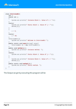 Java Interview Questions
class InterviewBit{
int i;
static int j;
{
System.out.println(" Instance Block 1. Value of i = "+i);
}
static{
System.out.println(" Static Block 1. Value of j = "+j);
method_2();
}
{
i = 5;
}
static{
j = 10;
}
InterviewBit(){
System.out.println(" Welcome to InterviewBit ");
}
public static void main(String[] args){
InterviewBit ib = new InterviewBit();
}
public void method_1(){
System.out.println(" Instance method. ");
}
static{
System.out.println(" Static Block 2. Value of j = "+j);
}
{
System.out.println(" Instance Block 2. Value of i = "+i);
method_1();
}
public static void method_2(){
System.out.println(" Static method. ");
}
}
The Output we get by executing this program will be
Page 73 © Copyright by Interviewbit
 