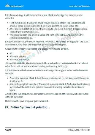 Java Interview Questions
2. In the next step, it will execute the static block and assign the value in static
variables.
First static block it will print and because execution from top to bottom and
original value in j is not assigned. So it will print the default value of 0.
A er executing static block 1. It will execute the static method_1 because it is
called from the static block 1.
Then it will assign the original value of 5 in the j variable. And executes the
remaining static block.
3. Now it will execute the main method. In which it will create an object for the class
InterviewBit. And then the execution of instances will happen.
4. Identify the instance variables and blocks from top to bottom.
int i.
Instance block 1.
Instance method_1.
Like a static variable, the instance variable also has been initialized with the default
value 0 and will be in the state of reading and writing indirectly.
5. It will execute the instance methods and assign the original value to the instance
variable.
Prints the Instance block 1. And the current value of i is not assigned till now, so
it will print 0.
Assign the original value to i. Then print instance block 2. And a er that instance
method will be called and printed because it is being called in the instance
block.
6. And at the last step, the constructor will be invoked and the lines will be executed
in the constructor.
This is how the java program gets executed.
79. Define System.out.println().
Page 75 © Copyright by Interviewbit
 