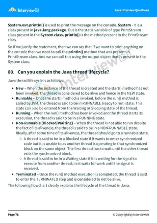 Java Interview Questions
System.out.println() is used to print the message on the console. System - It is a
class present in java.lang package. Out is the static variable of type PrintStream
class present in the System class. println() is the method present in the PrintStream
class.
So if we justify the statement, then we can say that if we want to print anything on
the console then we need to call the println() method that was present in
PrintStream class. And we can call this using the output object that is present in the
System class.
80. Can you explain the Java thread lifecycle?
Java thread life cycle is as follows:
New – When the instance of the thread is created and the start() method has not
been invoked, the thread is considered to be alive and hence in the NEW state.
Runnable – Once the start() method is invoked, before the run() method is
called by JVM, the thread is said to be in RUNNABLE (ready to run) state. This
state can also be entered from the Waiting or Sleeping state of the thread.
Running – When the run() method has been invoked and the thread starts its
execution, the thread is said to be in a RUNNING state.
Non-Runnable (Blocked/Waiting) – When the thread is not able to run despite
the fact of its aliveness, the thread is said to be in a NON-RUNNABLE state.
Ideally, a er some time of its aliveness, the thread should go to a runnable state.
A thread is said to be in a Blocked state if it wants to enter synchronized
code but it is unable to as another thread is operating in that synchronized
block on the same object. The first thread has to wait until the other thread
exits the synchronized block.
A thread is said to be in a Waiting state if it is waiting for the signal to
execute from another thread, i.e it waits for work until the signal is
received.
Terminated – Once the run() method execution is completed, the thread is said
to enter the TERMINATED step and is considered to not be alive.
The following flowchart clearly explains the lifecycle of the thread in Java.
Page 76 © Copyright by Interviewbit
 