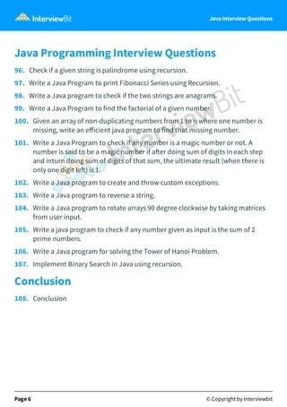 Page 5 © Copyright by Interviewbit
Java Interview Questions
Java Programming Interview Questions
96. Check if a given string is palindrome using recursion.
97. Write a Java Program to print Fibonacci Series using Recursion.
98. Write a Java program to check if the two strings are anagrams.
99. Write a Java Program to find the factorial of a given number.
100. Given an array of non-duplicating numbers from 1 to n where one number is
missing, write an eﬀicient java program to find that missing number.
101. Write a Java Program to check if any number is a magic number or not. A
number is said to be a magic number if a er doing sum of digits in each step
and inturn doing sum of digits of that sum, the ultimate result (when there is
only one digit le ) is 1.
102. Write a Java program to create and throw custom exceptions.
103. Write a Java program to reverse a string.
104. Write a Java program to rotate arrays 90 degree clockwise by taking matrices
from user input.
105. Write a java program to check if any number given as input is the sum of 2
prime numbers.
106. Write a Java program for solving the Tower of Hanoi Problem.
107. Implement Binary Search in Java using recursion.
Conclusion
108. Conclusion
Page 6 © Copyright by Interviewbit
 