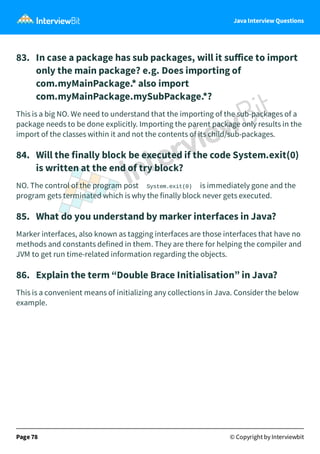 Java Interview Questions
83. In case a package has sub packages, will it suﬀice to import
only the main package? e.g. Does importing of
com.myMainPackage.* also import
com.myMainPackage.mySubPackage.*?
This is a big NO. We need to understand that the importing of the sub-packages of a
package needs to be done explicitly. Importing the parent package only results in the
import of the classes within it and not the contents of its child/sub-packages.
84. Will the finally block be executed if the code System.exit(0)
is written at the end of try block?
NO. The control of the program post System.exit(0) is immediately gone and the
program gets terminated which is why the finally block never gets executed.
85. What do you understand by marker interfaces in Java?
Marker interfaces, also known as tagging interfaces are those interfaces that have no
methods and constants defined in them. They are there for helping the compiler and
JVM to get run time-related information regarding the objects.
86. Explain the term “Double Brace Initialisation” in Java?
This is a convenient means of initializing any collections in Java. Consider the below
example.
Page 78 © Copyright by Interviewbit
 