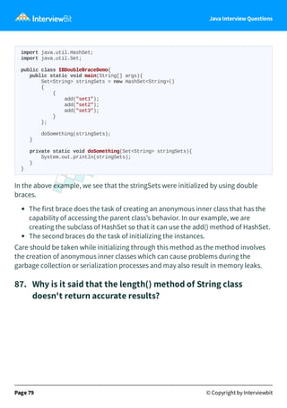 Java Interview Questions
import java.util.HashSet;
import java.util.Set;
public class IBDoubleBraceDemo{
public static void main(String[] args){
Set<String> stringSets = new HashSet<String>()
{
{
add("set1");
add("set2");
add("set3");
}
};
doSomething(stringSets);
}
private static void doSomething(Set<String> stringSets){
System.out.println(stringSets);
}
}
In the above example, we see that the stringSets were initialized by using double
braces.
The first brace does the task of creating an anonymous inner class that has the
capability of accessing the parent class’s behavior. In our example, we are
creating the subclass of HashSet so that it can use the add() method of HashSet.
The second braces do the task of initializing the instances.
Care should be taken while initializing through this method as the method involves
the creation of anonymous inner classes which can cause problems during the
garbage collection or serialization processes and may also result in memory leaks.
87. Why is it said that the length() method of String class
doesn't return accurate results?
Page 79 © Copyright by Interviewbit
 