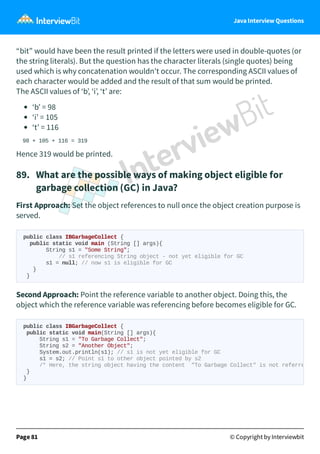 Java Interview Questions
“bit” would have been the result printed if the letters were used in double-quotes (or
the string literals). But the question has the character literals (single quotes) being
used which is why concatenation wouldn't occur. The corresponding ASCII values of
each character would be added and the result of that sum would be printed.
The ASCII values of ‘b’, ‘i’, ‘t’ are:
‘b’ = 98
‘i’ = 105
‘t’ = 116
98 + 105 + 116 = 319
Hence 319 would be printed.
89. What are the possible ways of making object eligible for
garbage collection (GC) in Java?
First Approach: Set the object references to null once the object creation purpose is
served.
public class IBGarbageCollect {
public static void main (String [] args){
String s1 = "Some String";
// s1 referencing String object - not yet eligible for GC
s1 = null; // now s1 is eligible for GC
}
}
Second Approach: Point the reference variable to another object. Doing this, the
object which the reference variable was referencing before becomes eligible for GC.
Page 81 © Copyright by Interviewbit
public class IBGarbageCollect {
public static void main(String [] args){
String s1 = "To Garbage Collect";
String s2 = "Another Object";
System.out.println(s1); // s1 is not yet eligible for GC
s1 = s2; // Point s1 to other object pointed by s2
/* Here, the string object having the content "To Garbage Collect" is not referre
}
}
 