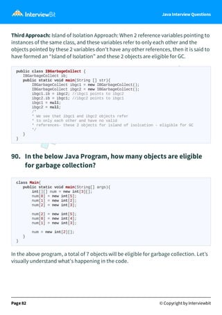 Java Interview Questions
Third Approach: Island of Isolation Approach: When 2 reference variables pointing to
instances of the same class, and these variables refer to only each other and the
objects pointed by these 2 variables don't have any other references, then it is said to
have formed an “Island of Isolation” and these 2 objects are eligible for GC.
public class IBGarbageCollect {
IBGarbageCollect ib;
public static void main(String [] str){
IBGarbageCollect ibgc1 = new IBGarbageCollect();
IBGarbageCollect ibgc2 = new IBGarbageCollect();
ibgc1.ib = ibgc2; //ibgc1 points to ibgc2
ibgc2.ib = ibgc1; //ibgc2 points to ibgc1
ibgc1 = null;
ibgc2 = null;
/*
* We see that ibgc1 and ibgc2 objects refer
* to only each other and have no valid
* references- these 2 objects for island of isolcation - eligible for GC
*/
}
}
90. In the below Java Program, how many objects are eligible
for garbage collection?
class Main{
public static void main(String[] args){
int[][] num = new int[3][];
num[0] = new int[5];
num[1] = new int[2];
num[2] = new int[3];
num[2] = new int[5];
num[0] = new int[4];
num[1] = new int[3];
num = new int[2][];
}
}
In the above program, a total of 7 objects will be eligible for garbage collection. Let’s
visually understand what's happening in the code.
Page 82 © Copyright by Interviewbit
 