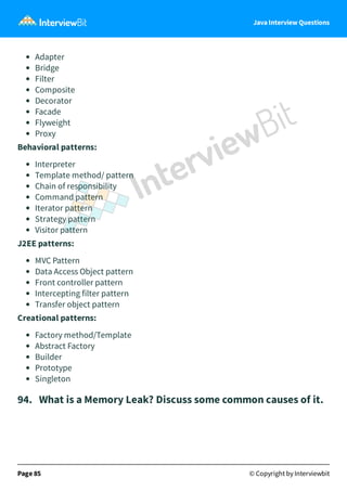 Java Interview Questions
Adapter
Bridge
Filter
Composite
Decorator
Facade
Flyweight
Proxy
Behavioral patterns:
Interpreter
Template method/ pattern
Chain of responsibility
Command pattern
Iterator pattern
Strategy pattern
Visitor pattern
J2EE patterns:
MVC Pattern
Data Access Object pattern
Front controller pattern
Intercepting filter pattern
Transfer object pattern
Creational patterns:
Factory method/Template
Abstract Factory
Builder
Prototype
Singleton
94. What is a Memory Leak? Discuss some common causes of it.
Page 85 © Copyright by Interviewbit
 