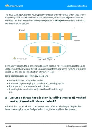 Java Interview Questions
The Java Garbage Collector (GC) typically removes unused objects when they are no
longer required, but when they are still referenced, the unused objects cannot be
removed. So this causes the memory leak problem. Example - Consider a linked list
like the structure below -
In the above image, there are unused objects that are not referenced. But then also
Garbage collection will not free it. Because it is referencing some existing referenced
object. So this can be the situation of memory leak.
Some common causes of Memory leaks are -
When there are Unbounded caches.
Excessive page swapping is done by the operating system.
Improper written custom data structures.
Inserting into a collection object without first deleting it.
etc.
95. Assume a thread has a lock on it, calling the sleep() method
on that thread will release the lock?
A thread that has a lock won't be released even a er it calls sleep(). Despite the
thread sleeping for a specified period of time, the lock will not be released.
Page 86 © Copyright by Interviewbit
 