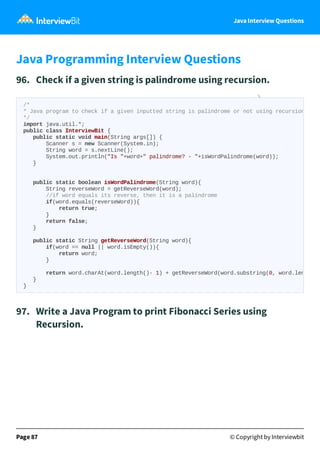 Java Interview Questions
Java Programming Interview Questions
96. Check if a given string is palindrome using recursion.
97. Write a Java Program to print Fibonacci Series using
Recursion.
Page 87 © Copyright by Interviewbit
/*
* Java program to check if a given inputted string is palindrome or not using recursion
*/
import java.util.*;
public class InterviewBit {
public static void main(String args[]) {
Scanner s = new Scanner(System.in);
String word = s.nextLine();
System.out.println("Is "+word+" palindrome? - "+isWordPalindrome(word));
}
public static boolean isWordPalindrome(String word){
String reverseWord = getReverseWord(word);
//if word equals its reverse, then it is a palindrome
if(word.equals(reverseWord)){
return true;
}
return false;
}
public static String getReverseWord(String word){
if(word == null || word.isEmpty()){
return word;
}
return word.charAt(word.length()- 1) + getReverseWord(word.substring(0, word.len
}
}
 