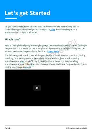 Do you have what it takes to ace a Java Interview? We are here to help you in
consolidating your knowledge and concepts in Java. Before we begin, let's
understand what Java is all about.
What is Java?
Java is the high-level programming language that was developed by James Gosling in
the year 1982. It is based on the principles of object-oriented programming and can
be used to develop large-scale applications. Learn More.
The following article will cover all the popular Core Java interview questions, String
Handling interview questions, java 8 interview questions, java multithreading
interview questions, java OOPs interview questions, java exception handling
interview questions, collections interview questions, and some frequently asked java
coding interview questions.
Java and Java Projects Complete (A-Z) Tutorial | Learn Jav
Java and Java Projects Complete (A-Z) Tutorial | Learn Jav…
…
Page 7 © Copyright by Interviewbit
Let's get Started
 