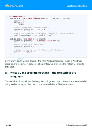 Java Interview Questions
class InterviewBit {
public static void printFibonacci(int val_1, int val_2, int num){
//Base Case
if(num == 0)
return;
//Printing the next Fibonacci number
System.out.print( val_1 + val_2 + " ");
//Recursively calling for printing Fibonacci for remaining length
printFibonacci(val_2, val_1+val_2, --num);
}
public static void main(String args[]) {
System.out.println(" *** Fibonacci Series *** ");
//Printing the first two values
System.out.print("0 1 ");
//Calling Method to print the fibonacci for length 10
printFibonacci(0, 1, 10);
}
}
In the above code, we are printing the base 2 Fibonacci values 0 and 1. And then
based on the length of Fibonacci to be printed, we are using the helper function to
print that.
98. Write a Java program to check if the two strings are
anagrams.
The main idea is to validate the length of strings and then if found equal, convert the
string to char array and then sort the arrays and check if both are equal.
Page 88 © Copyright by Interviewbit
 