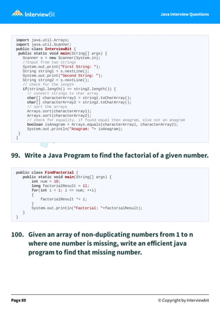 Java Interview Questions
import java.util.Arrays;
import java.util.Scanner;
public class InterviewBit {
public static void main(String[] args) {
Scanner s = new Scanner(System.in);
//Input from two strings
System.out.print("First String: ");
String string1 = s.nextLine();
System.out.print("Second String: ");
String string2 = s.nextLine();
// check for the length
if(string1.length() == string2.length()) {
// convert strings to char array
char[] characterArray1 = string1.toCharArray();
char[] characterArray2 = string2.toCharArray();
// sort the arrays
Arrays.sort(characterArray1);
Arrays.sort(characterArray2);
// check for equality, if found equal then anagram, else not an anagram
boolean isAnagram = Arrays.equals(characterArray1, characterArray2);
System.out.println("Anagram: "+ isAnagram);
}
}
99. Write a Java Program to find the factorial of a given number.
public class FindFactorial {
public static void main(String[] args) {
int num = 10;
long factorialResult = 1l;
for(int i = 1; i <= num; ++i)
{
factorialResult *= i;
}
System.out.println("Factorial: "+factorialResult);
}
}
100. Given an array of non-duplicating numbers from 1 to n
where one number is missing, write an eﬀicient java
program to find that missing number.
Page 89 © Copyright by Interviewbit
 